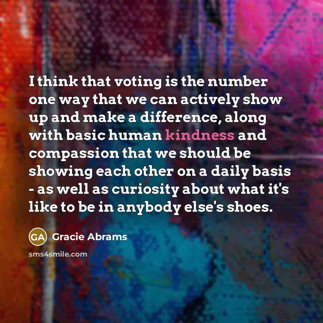 “I think that voting is the number one way that we can actively show up and make a difference, along with basic human kindness and compassion that we should be showing each other on a daily basis - as well as curiosity about what it's like to be in anybody else's shoes.” quote by Gracie Abrams