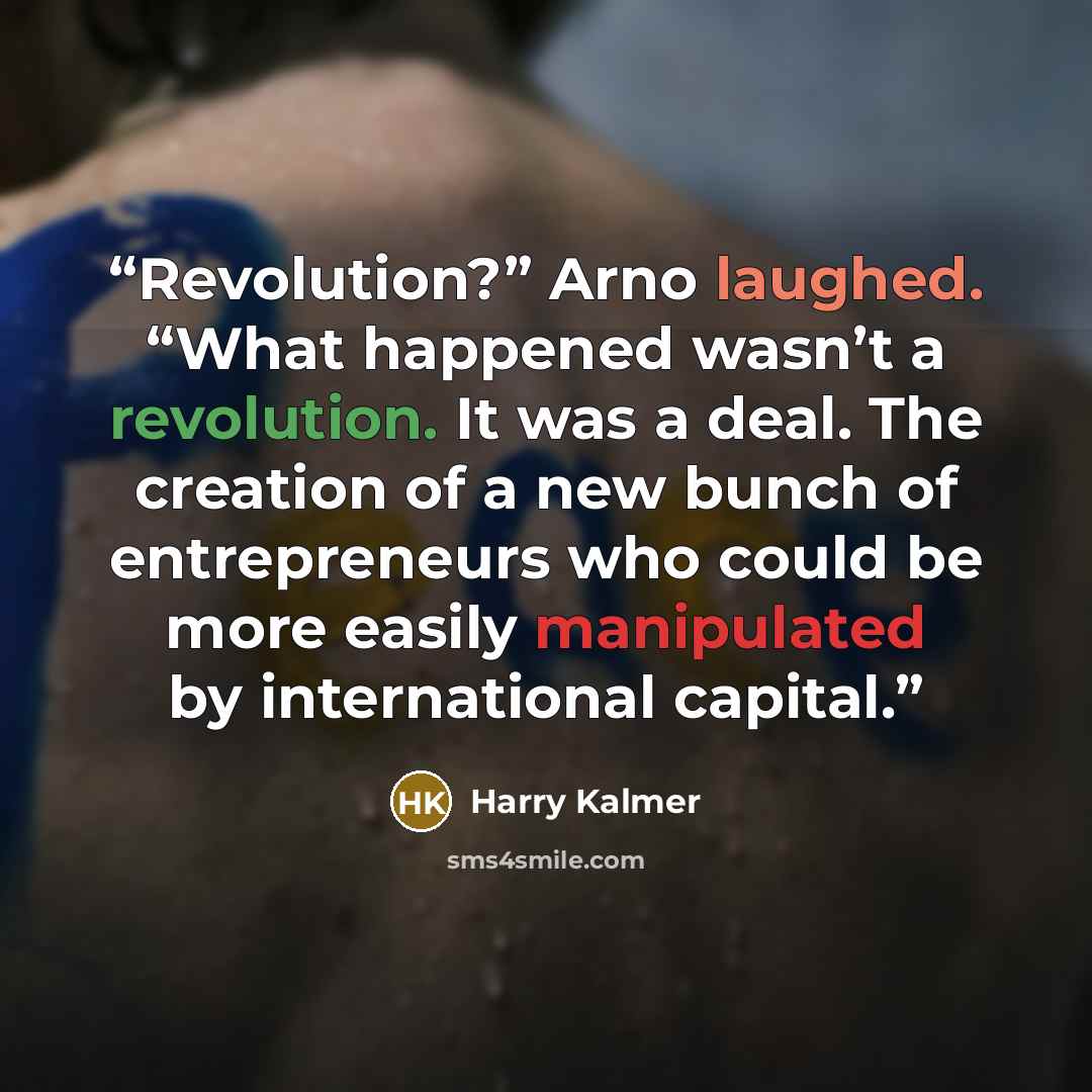 “Revolution?” Arno laughed. “What happened wasn’t a revolution. It was a deal. The creation of a new bunch of entrepreneurs who could be more easily manipulated by international capital.” quote by Harry Kalmer