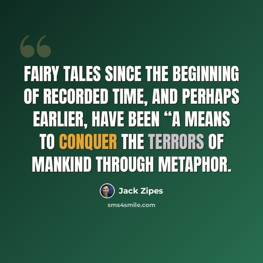 “Fairy tales since the beginning of recorded time, and perhaps earlier, have been “a means to conquer the terrors of mankind through metaphor.” quote by Jack Zipes
