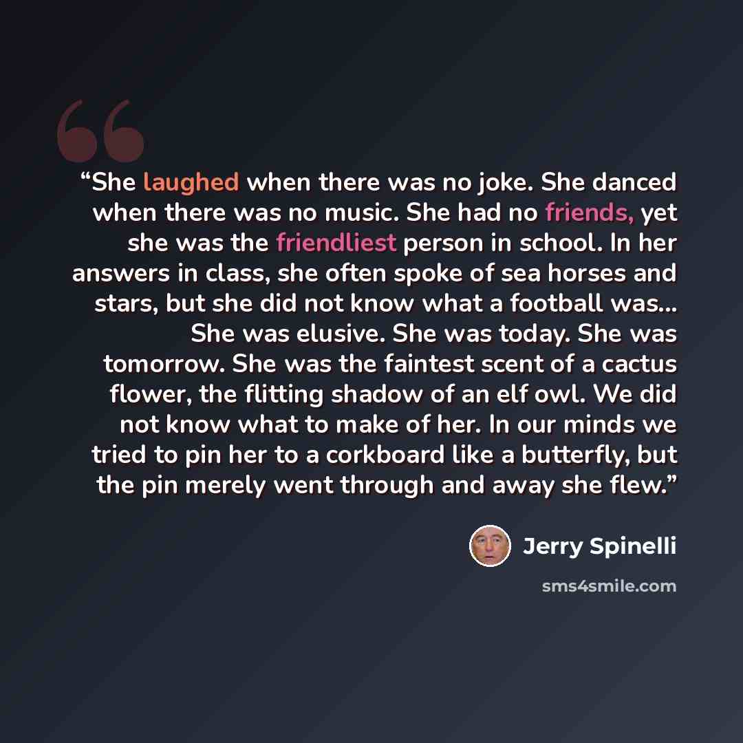 “She laughed when there was no joke. She danced when there was no music. She had no friends, yet she was the friendliest person in school. In her answers in class, she often spoke of sea horses and stars, but she did not know what a football was... She was elusive. She was today. She was tomorrow…” quote by Jerry Spinelli