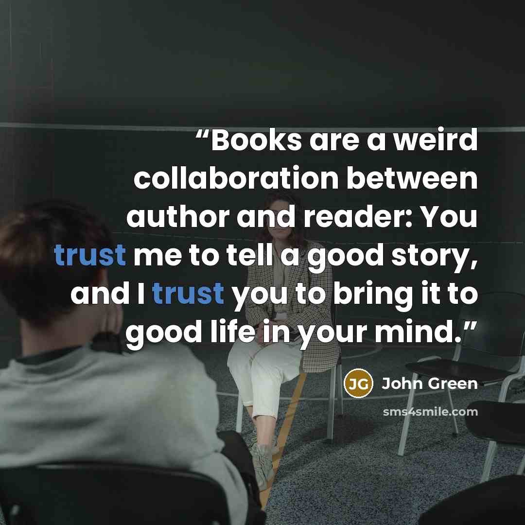 “Books are a weird collaboration between author and reader: You trust me to tell a good story, and I trust you to bring it to good life in your mind.” quote by John Green
