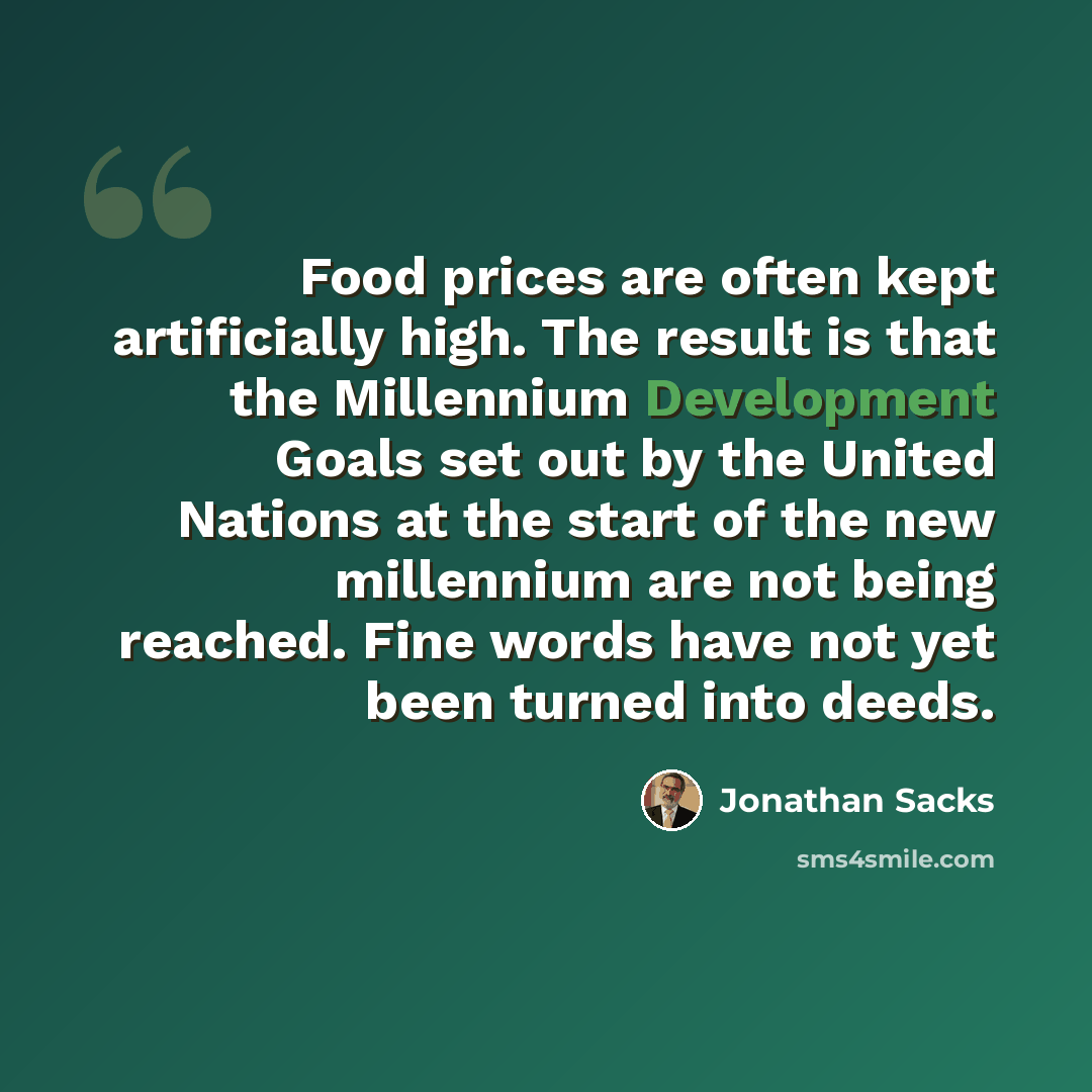 “Food prices are often kept artificially high. The result is that the Millennium Development Goals set out by the United Nations at the start of the new millennium are not being reached. Fine words have not yet been turned into deeds.” quote by Jonathan Sacks