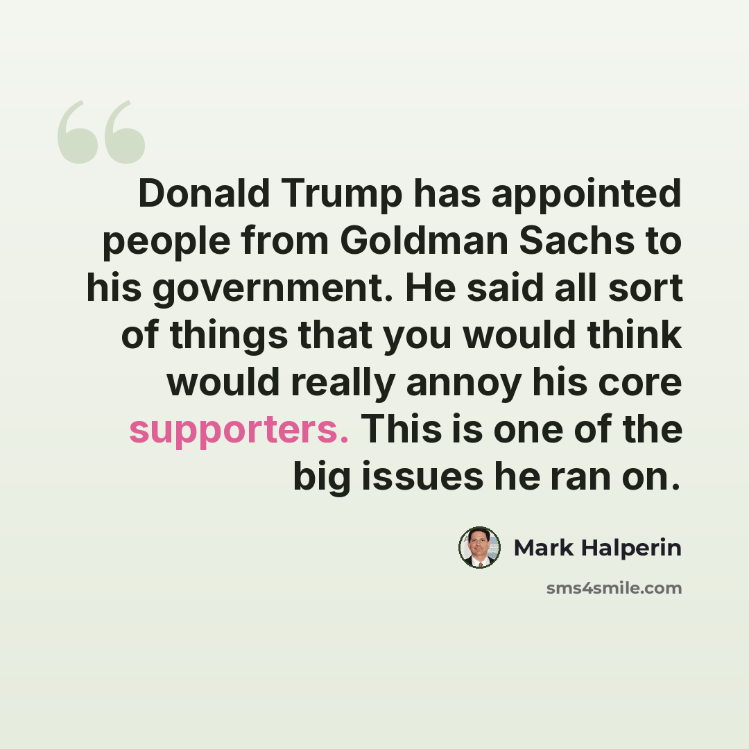 “Donald Trump has appointed people from Goldman Sachs to his government. He said all sort of things that you would think would really annoy his core supporters. This is one of the big issues he ran on.” quote by Mark Halperin