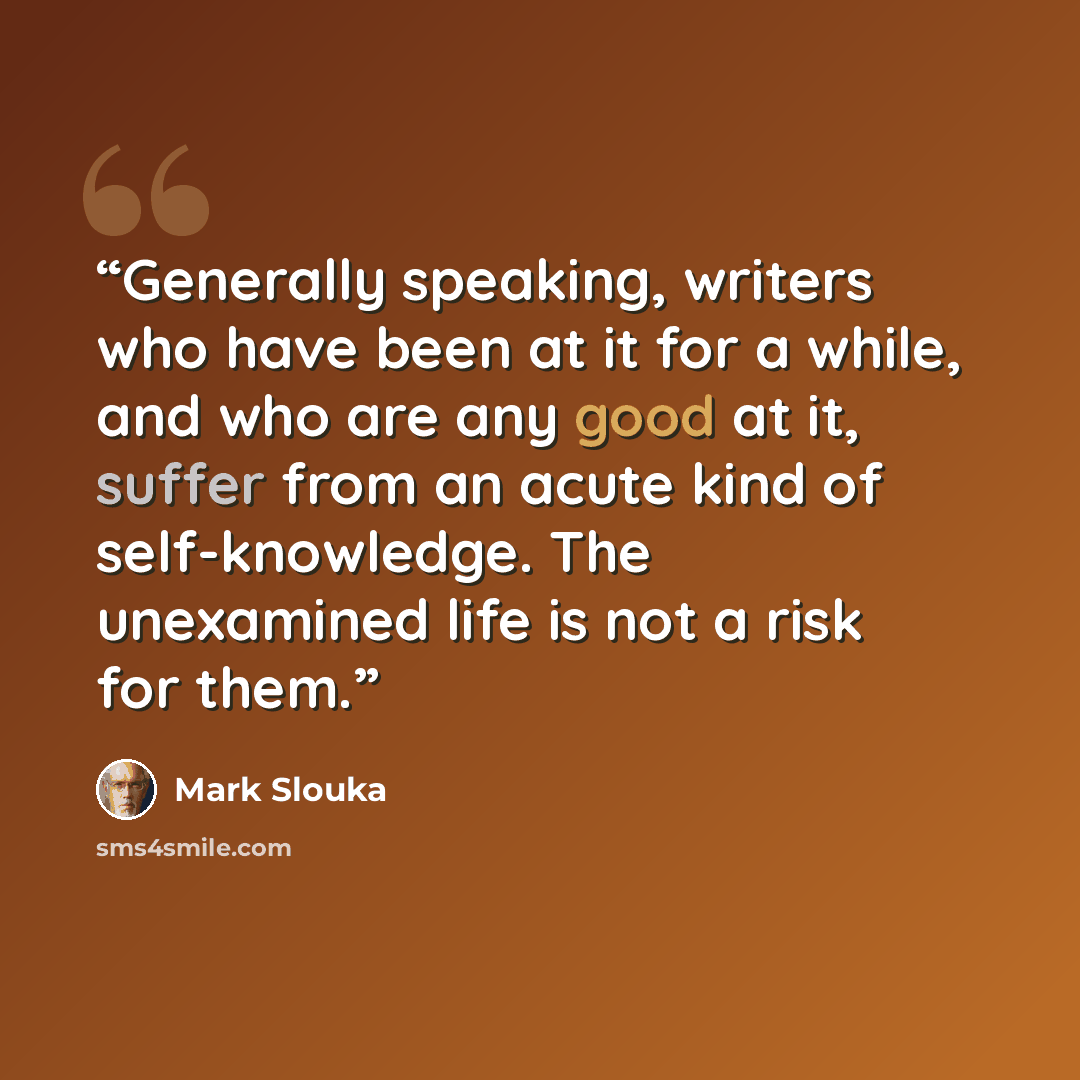 “Generally speaking, writers who have been at it for a while, and who are any good at it, suffer from an acute kind of self-knowledge. The unexamined life is not a risk for them.” quote by Mark Slouka