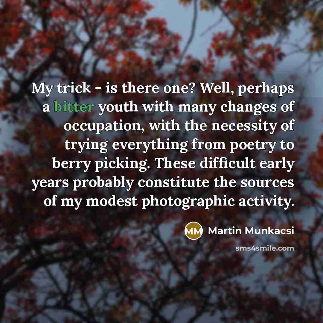“My trick - is there one? Well, perhaps a bitter youth with many changes of occupation, with the necessity of trying everything from poetry to berry picking. These difficult early years probably constitute the sources of my modest photographic activity.” quote by Martin Munkacsi