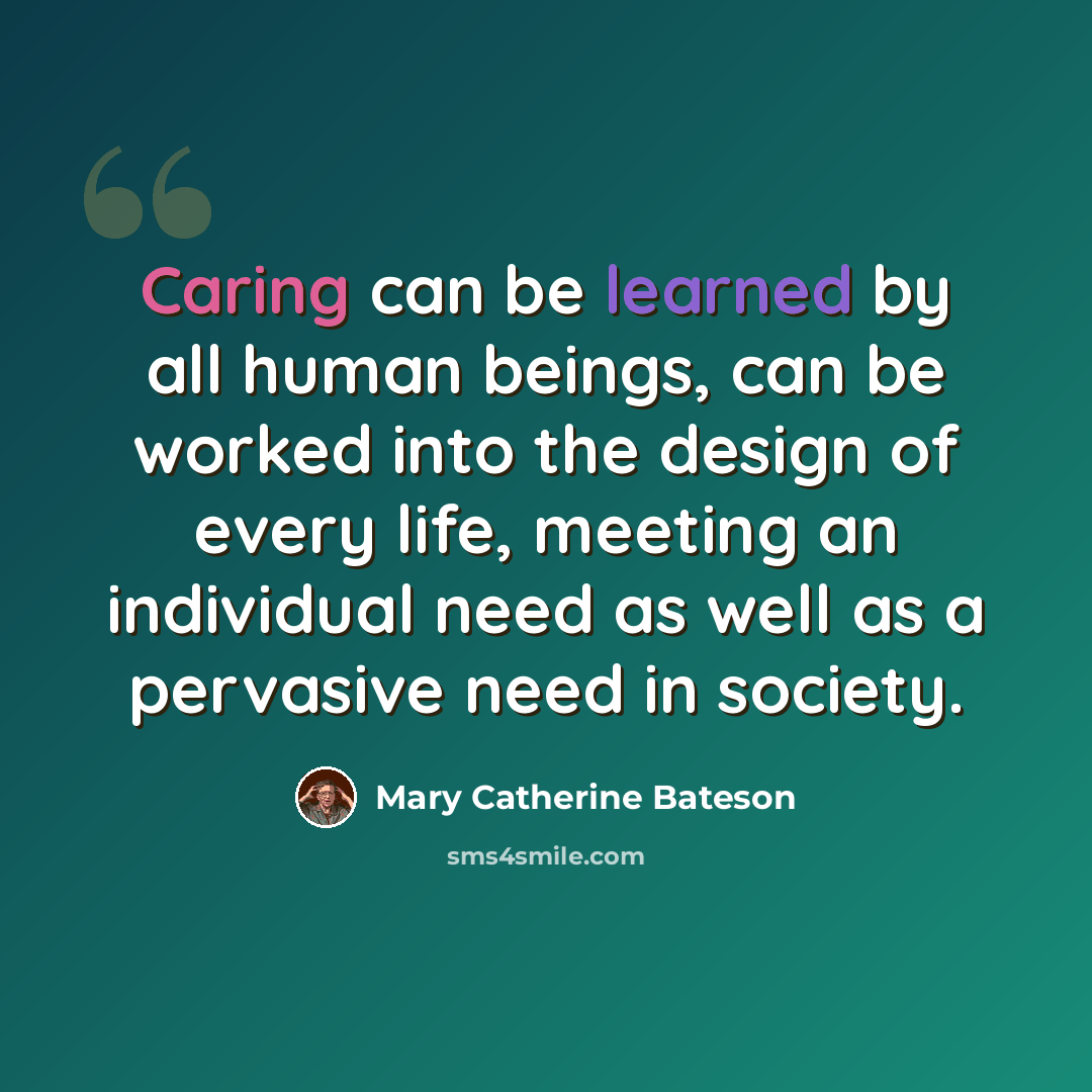 “Caring can be learned by all human beings, can be worked into the design of every life, meeting an individual need as well as a pervasive need in society.” quote by Mary Catherine Bateson