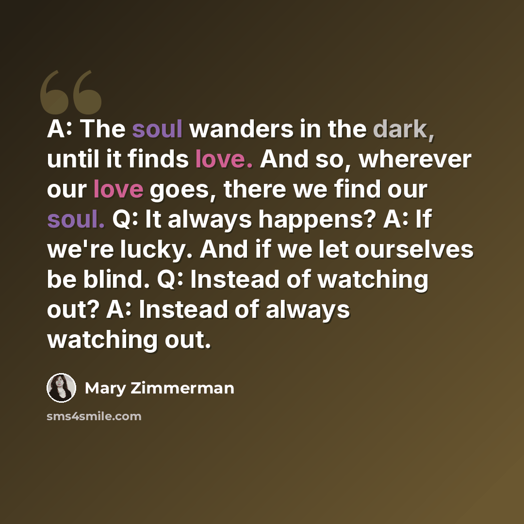 “A: The soul wanders in the dark, until it finds love. And so, wherever our love goes, there we find our soul. Q: It always happens? A: If we're lucky. And if we let ourselves be blind. Q: Instead of watching out? A: Instead of always watching out.” quote by Mary Zimmerman