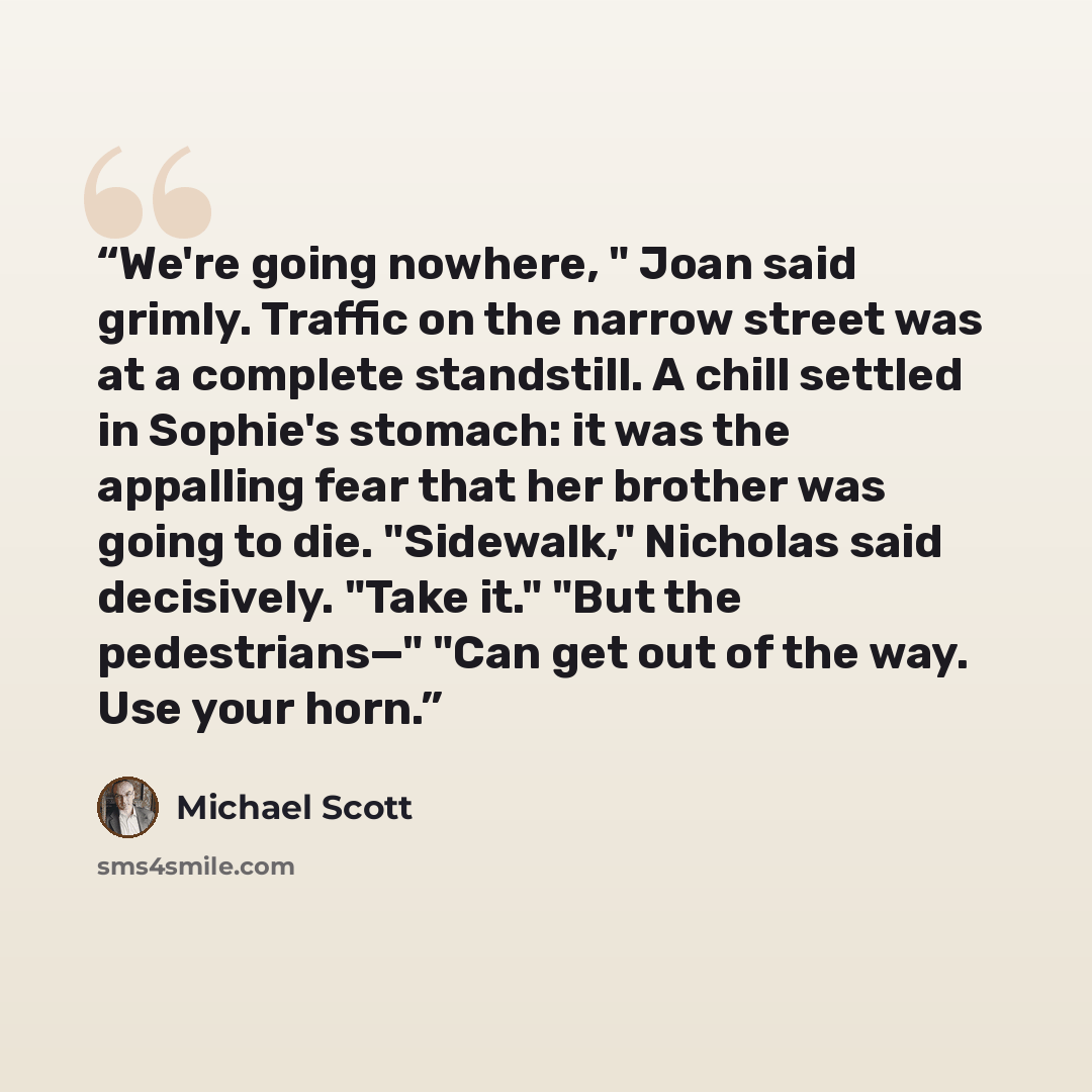 “We're going nowhere, " Joan said grimly. Traffic on the narrow street was at a complete standstill. A chill settled in Sophie's stomach: it was the appalling fear that her brother was going to die. "Sidewalk," Nicholas said decisively. "Take it." "But the pedestrians—" "Can get out of the way. Use…” quote by Michael Scott
