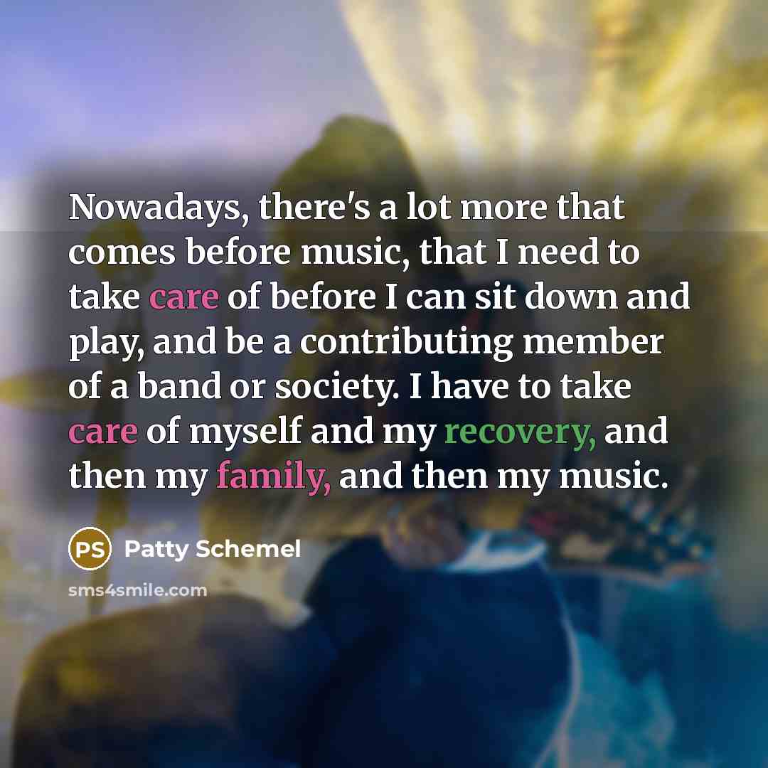 “Nowadays, there's a lot more that comes before music, that I need to take care of before I can sit down and play, and be a contributing member of a band or society. I have to take care of myself and my recovery, and then my family, and then my music.” quote by Patty Schemel