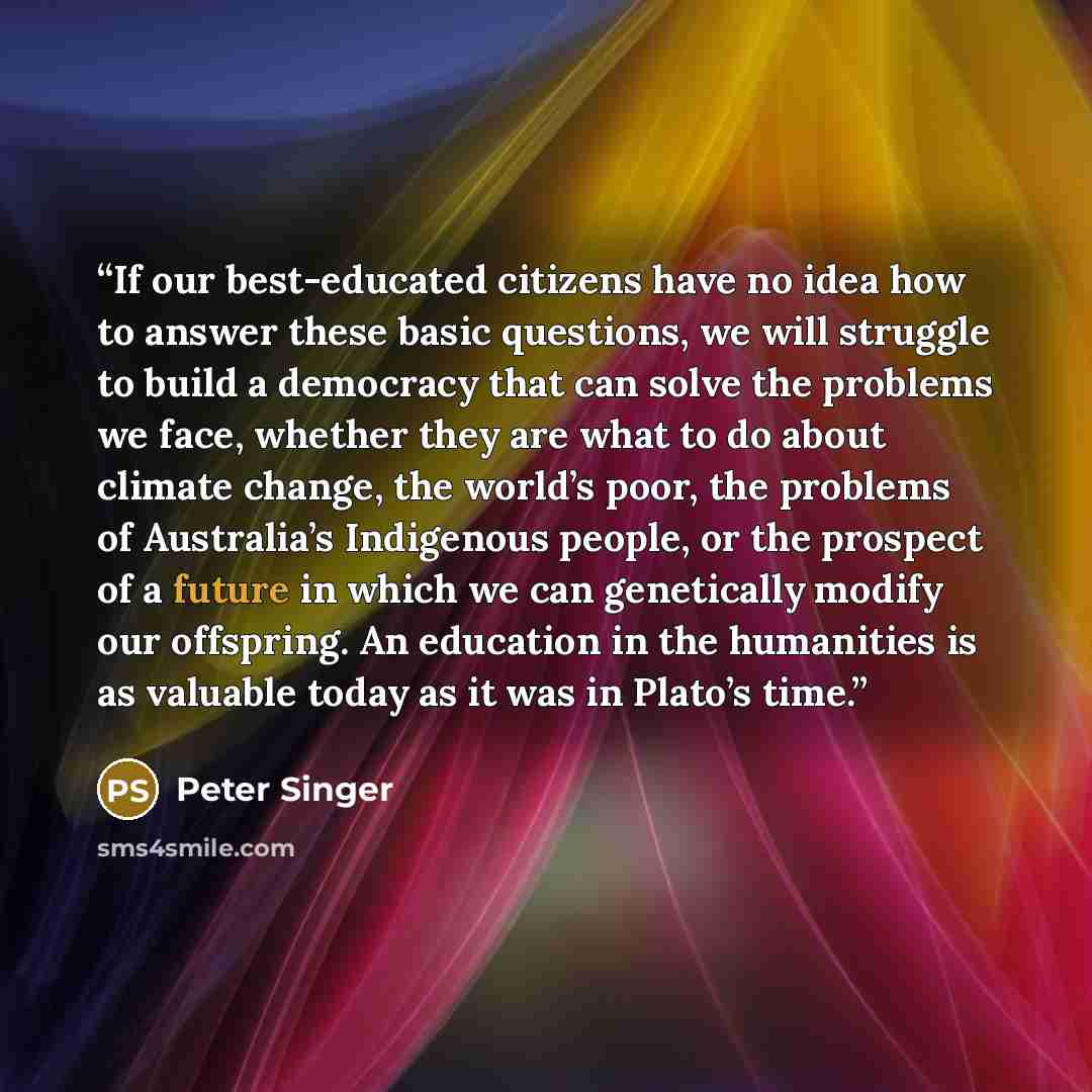 “If our best-educated citizens have no idea how to answer these basic questions, we will struggle to build a democracy that can solve the problems we face, whether they are what to do about climate change, the world’s poor, the problems of Australia’s Indigenous people, or the prospect of a future…” quote by Peter singer