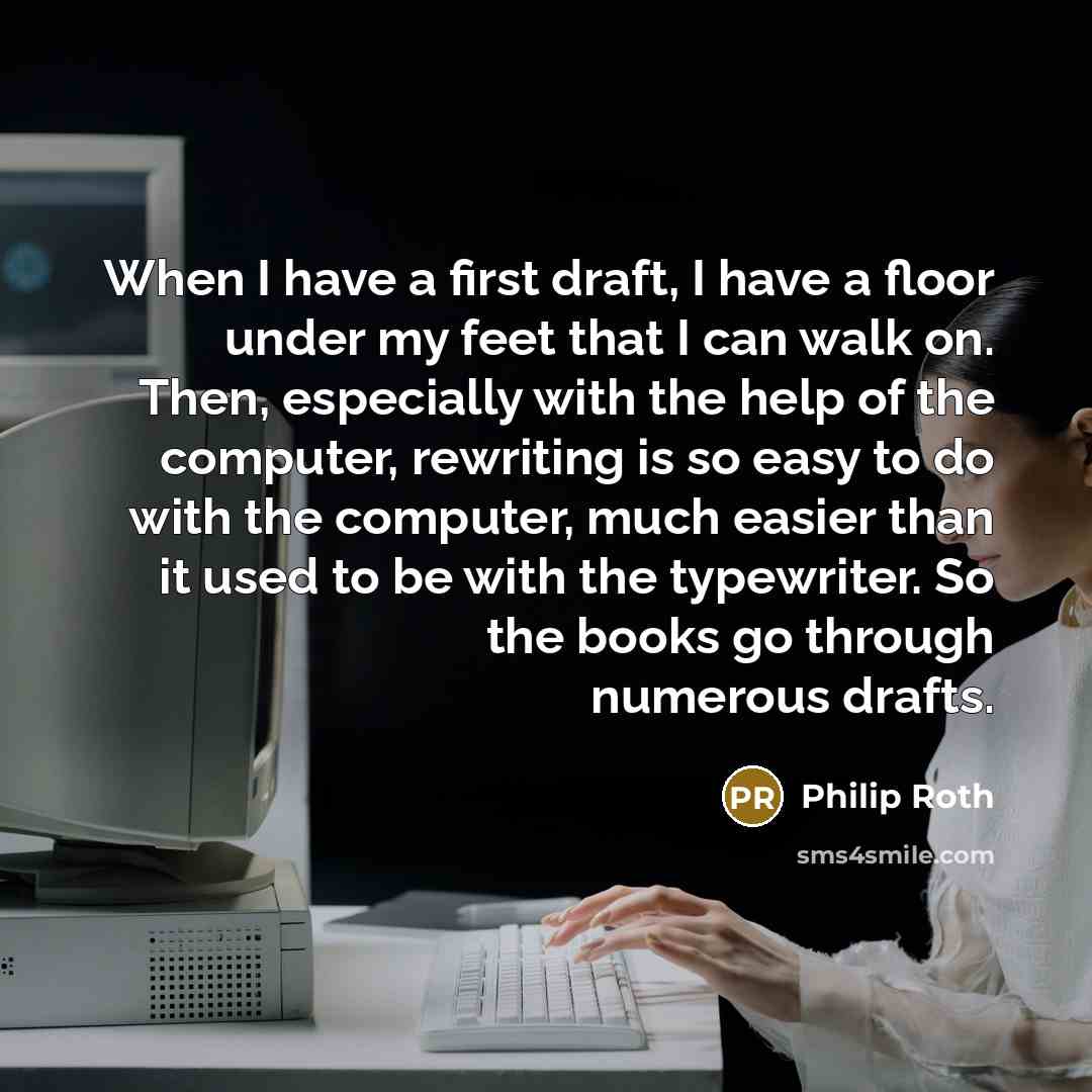 “When I have a first draft, I have a floor under my feet that I can walk on. Then, especially with the help of the computer, rewriting is so easy to do with the computer, much easier than it used to be with the typewriter. So the books go through numerous drafts.” quote by Philip Roth