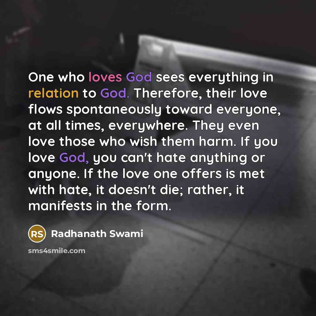 “One who loves God sees everything in relation to God. Therefore, their love flows spontaneously toward everyone, at all times, everywhere. They even love those who wish them harm. If you love God, you can't hate anything or anyone. If the love one offers is met with hate, it doesn't die; rather…” quote by Radhanath Swami