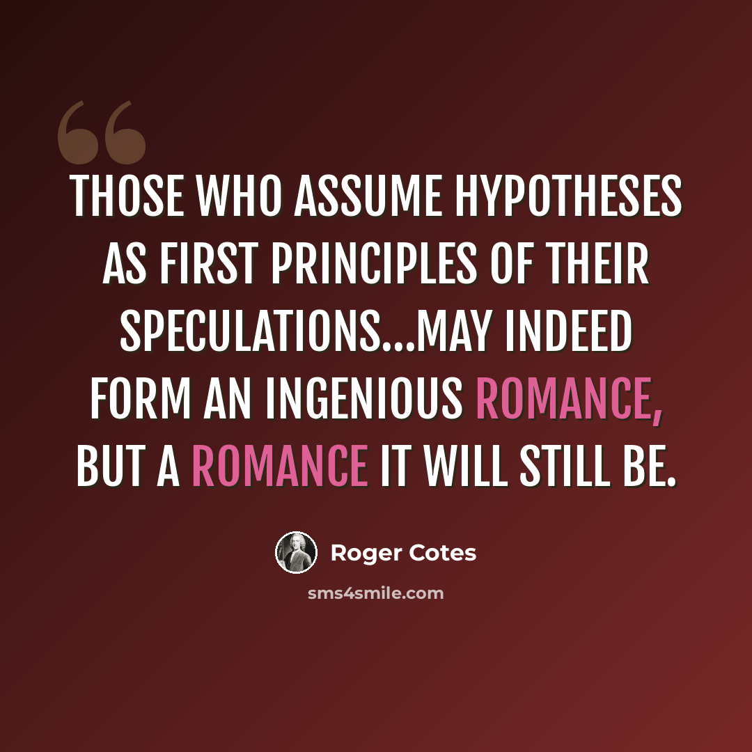 “Those who assume hypotheses as first principles of their speculations…may indeed form an ingenious romance, but a romance it will still be.” quote by Roger Cotes