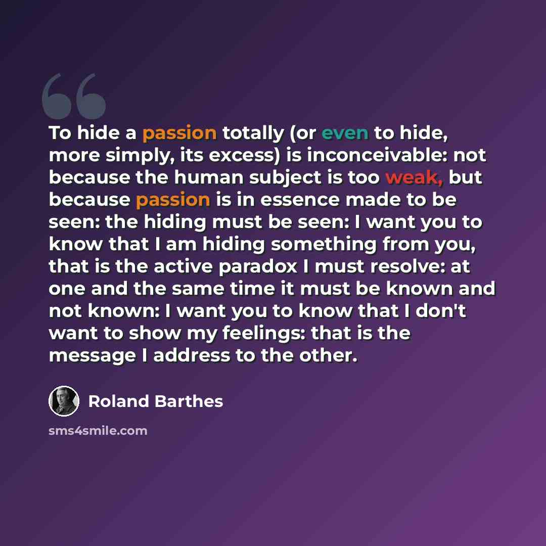 “To hide a passion totally (or even to hide, more simply, its excess) is inconceivable: not because the human subject is too weak, but because passion is in essence made to be seen: the hiding must be seen: I want you to know that I am hiding something from you, that is the active paradox I must…” quote by Roland Barthes