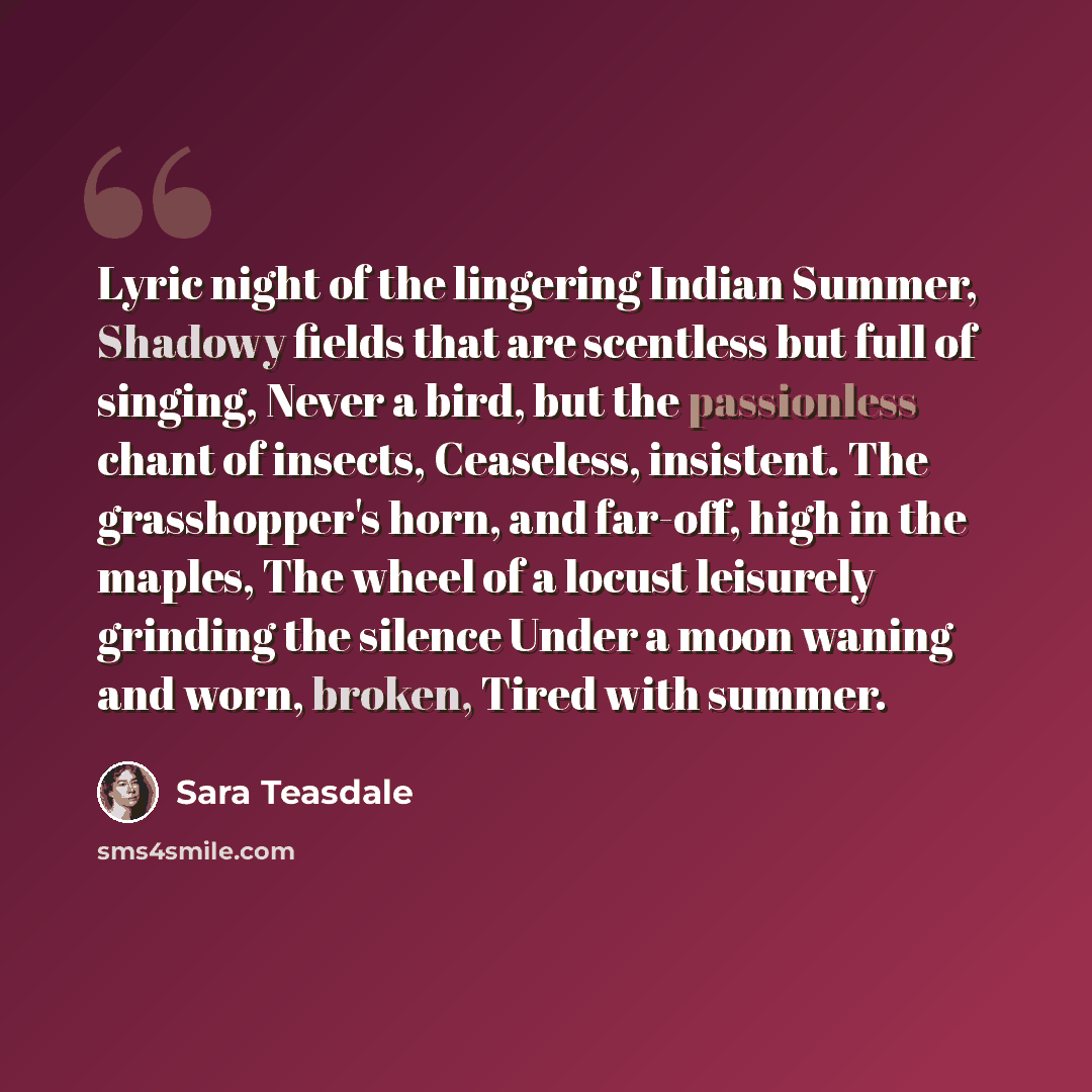 “Lyric night of the lingering Indian Summer, Shadowy fields that are scentless but full of singing, Never a bird, but the passionless chant of insects, Ceaseless, insistent. The grasshopper's horn, and far-off, high in the maples, The wheel of a locust leisurely grinding the silence Under a moon…” quote by Sara Teasdale