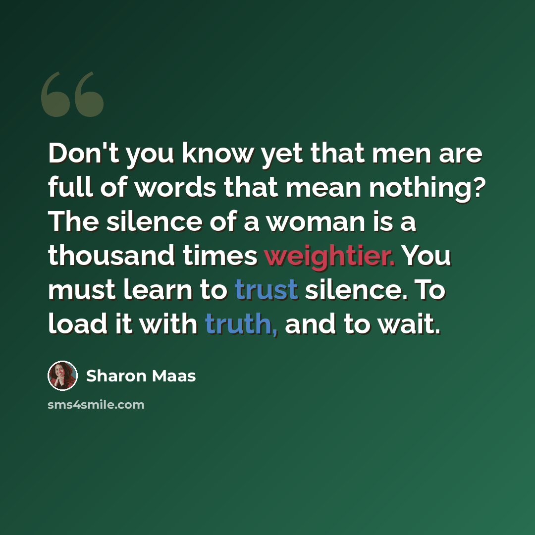 “Don't you know yet that men are full of words that mean nothing? The silence of a woman is a thousand times weightier. You must learn to trust silence. To load it with truth, and to wait.” quote by Sharon Maas
