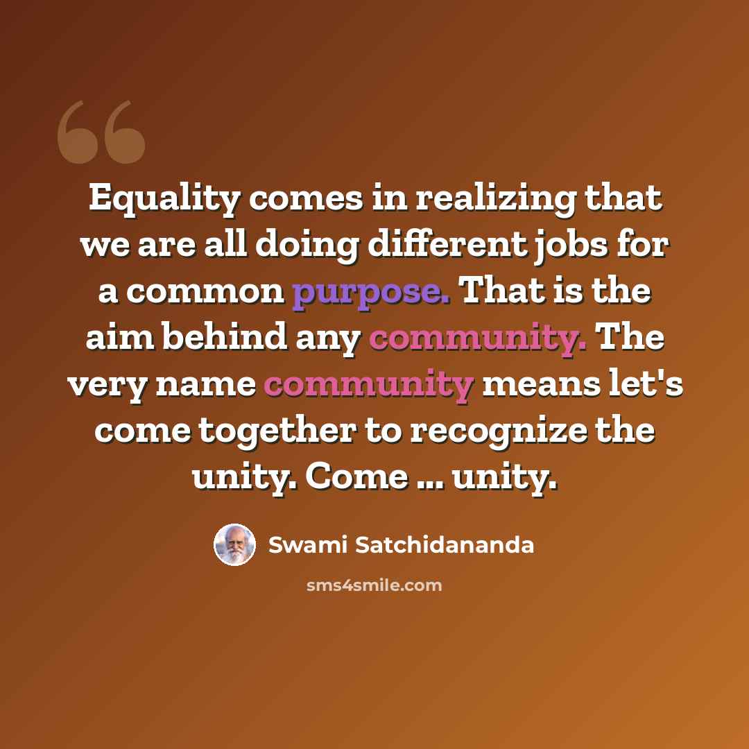 “Equality comes in realizing that we are all doing different jobs for a common purpose. That is the aim behind any community. The very name community means let's come together to recognize the unity. Come ... unity.” quote by Swami Satchidananda