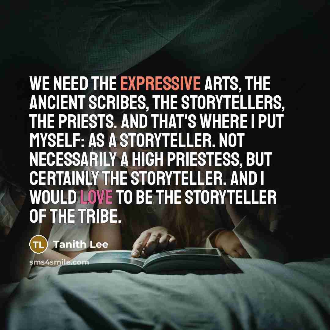 “We need the expressive arts, the ancient scribes, the storytellers, the priests. And that's where I put myself: as a storyteller. Not necessarily a high priestess, but certainly the storyteller. And I would love to be the storyteller of the tribe.” quote by Tanith Lee