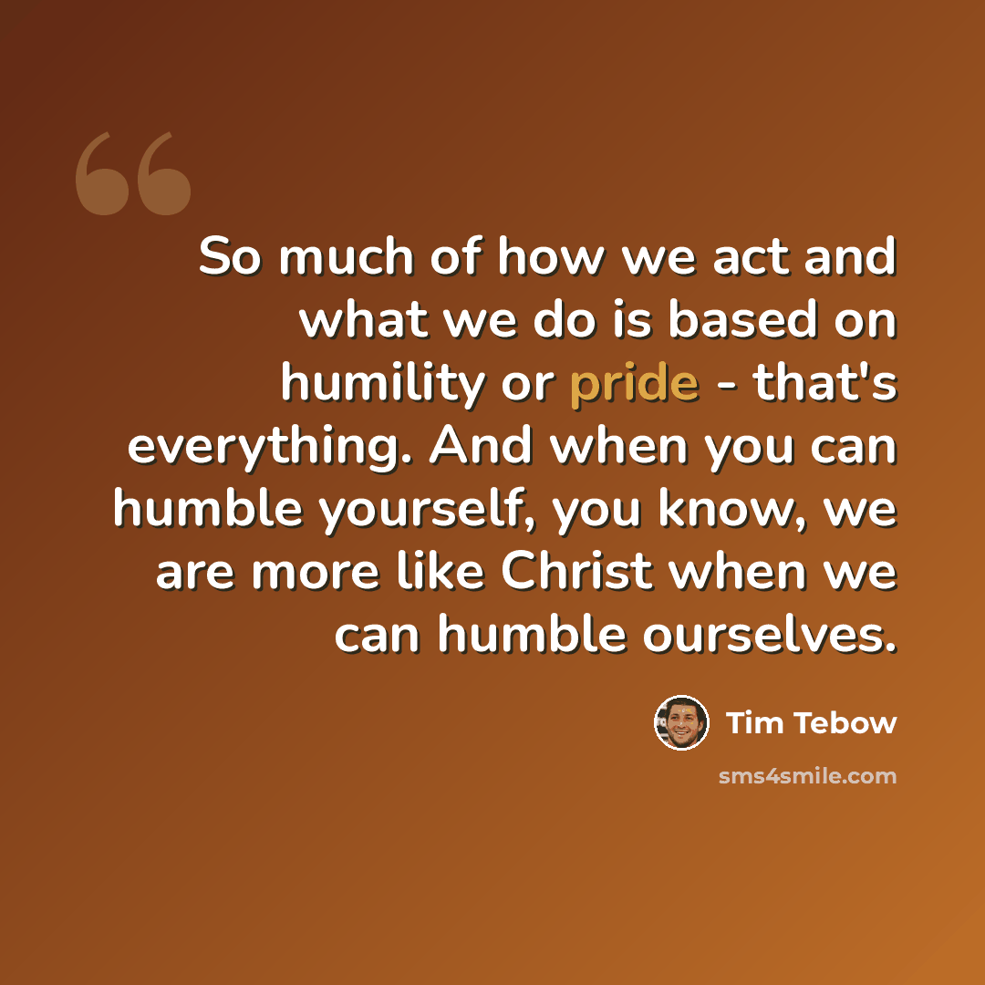 “So much of how we act and what we do is based on humility or pride - that's everything. And when you can humble yourself, you know, we are more like Christ when we can humble ourselves.” quote by Tim Tebow