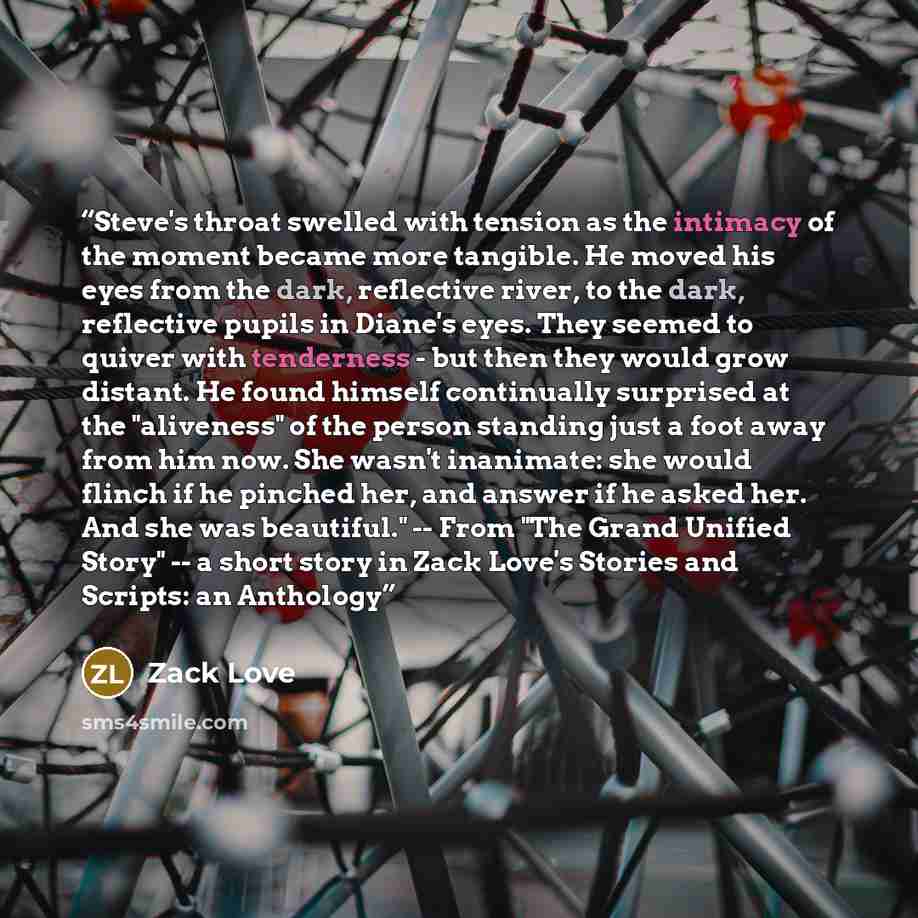 “Steve's throat swelled with tension as the intimacy of the moment became more tangible. He moved his eyes from the dark, reflective river, to the dark, reflective pupils in Diane's eyes. They seemed to quiver with tenderness - but then they would grow distant. He found himself continually…” quote by Zack Love
