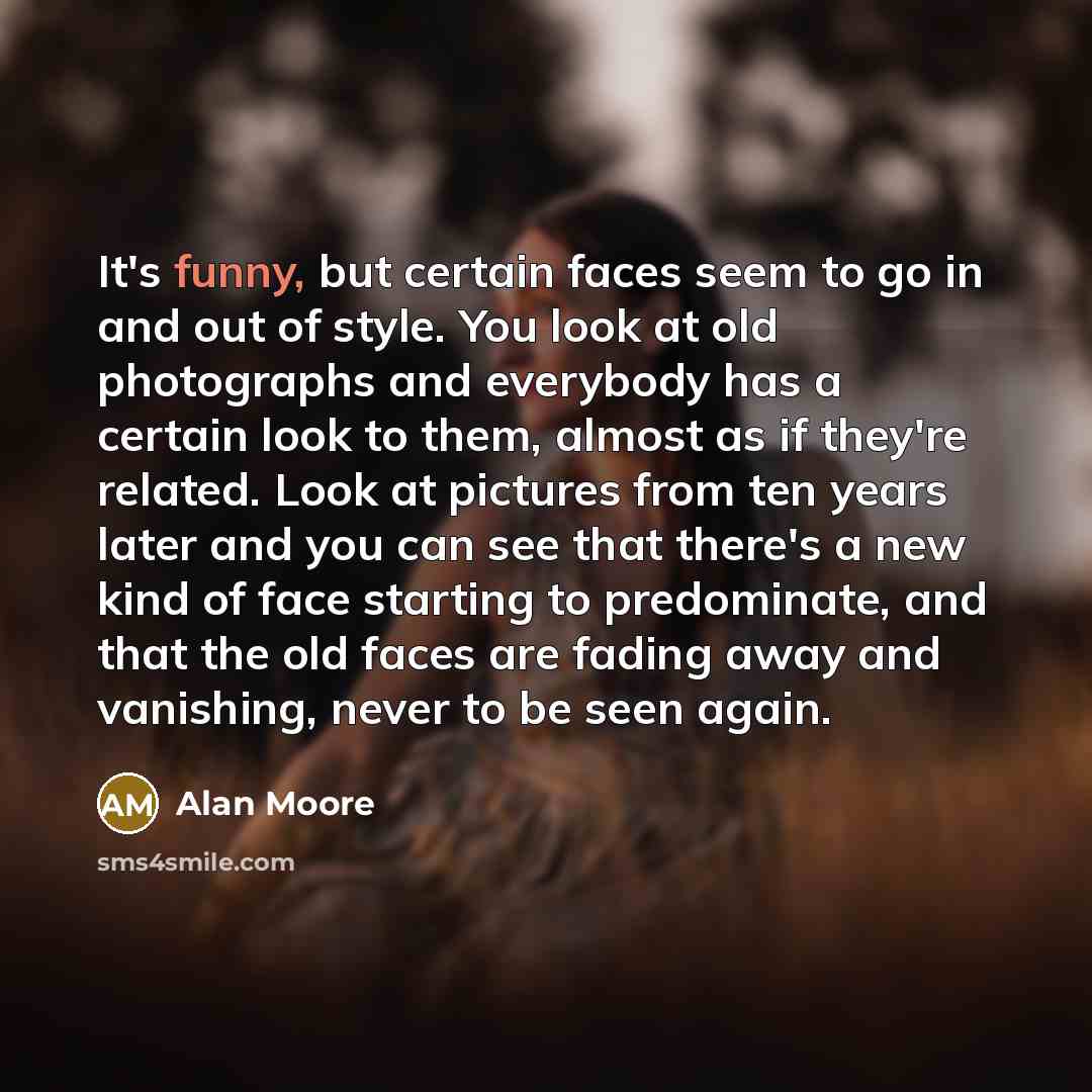 “It's funny, but certain faces seem to go in and out of style. You look at old photographs and everybody has a certain look to them, almost as if they're related. Look at pictures from ten years later and you can see that there's a new kind of face starting to predominate, and that the old faces…” quote by Alan Moore