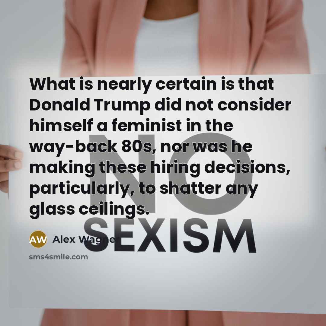 “What is nearly certain is that Donald Trump did not consider himself a feminist in the way-back 80s, nor was he making these hiring decisions, particularly, to shatter any glass ceilings.” quote by Alex Wagner