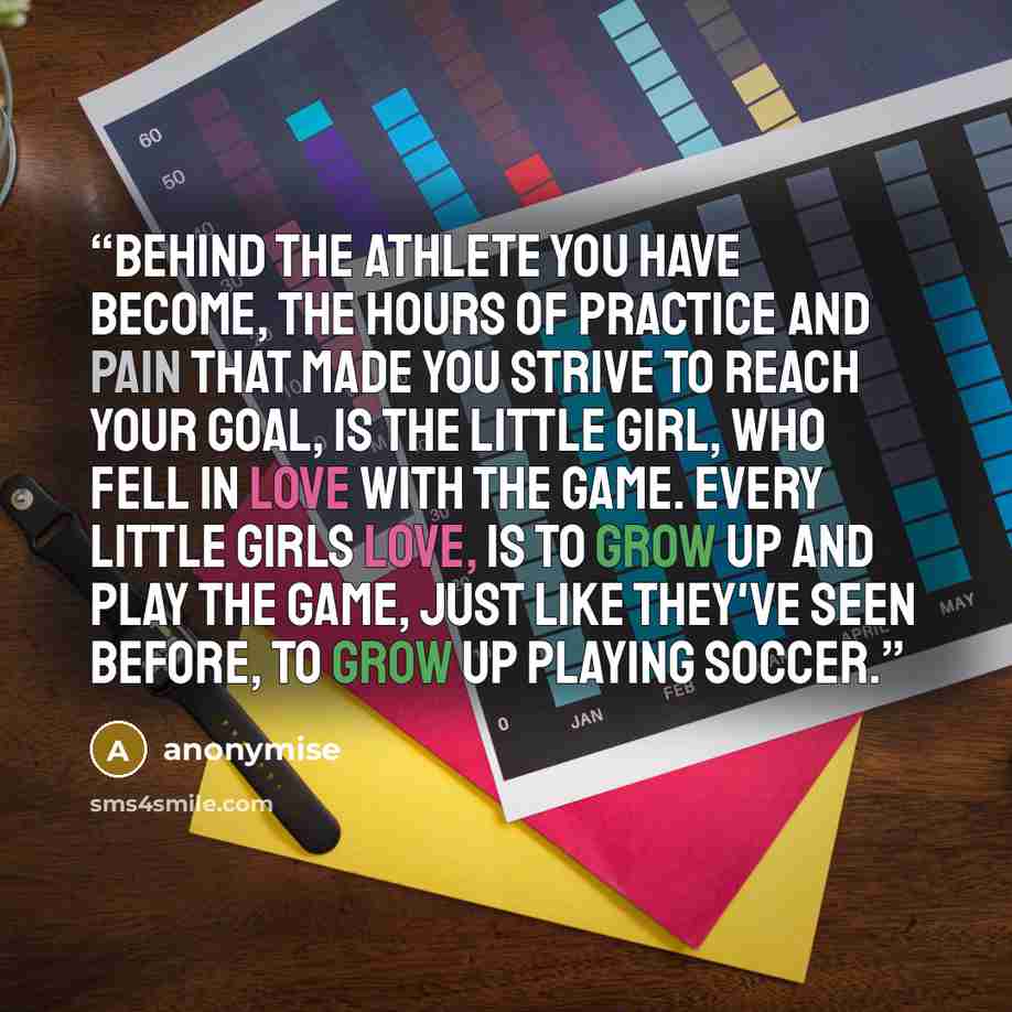 “behind the athlete you have become, the hours of practice and pain that made you strive to reach your goal, is the little girl, who fell in love with the game. every little girls love, is to grow up and play the game, just like they've seen before, to grow up playing soccer.” quote by anonymise