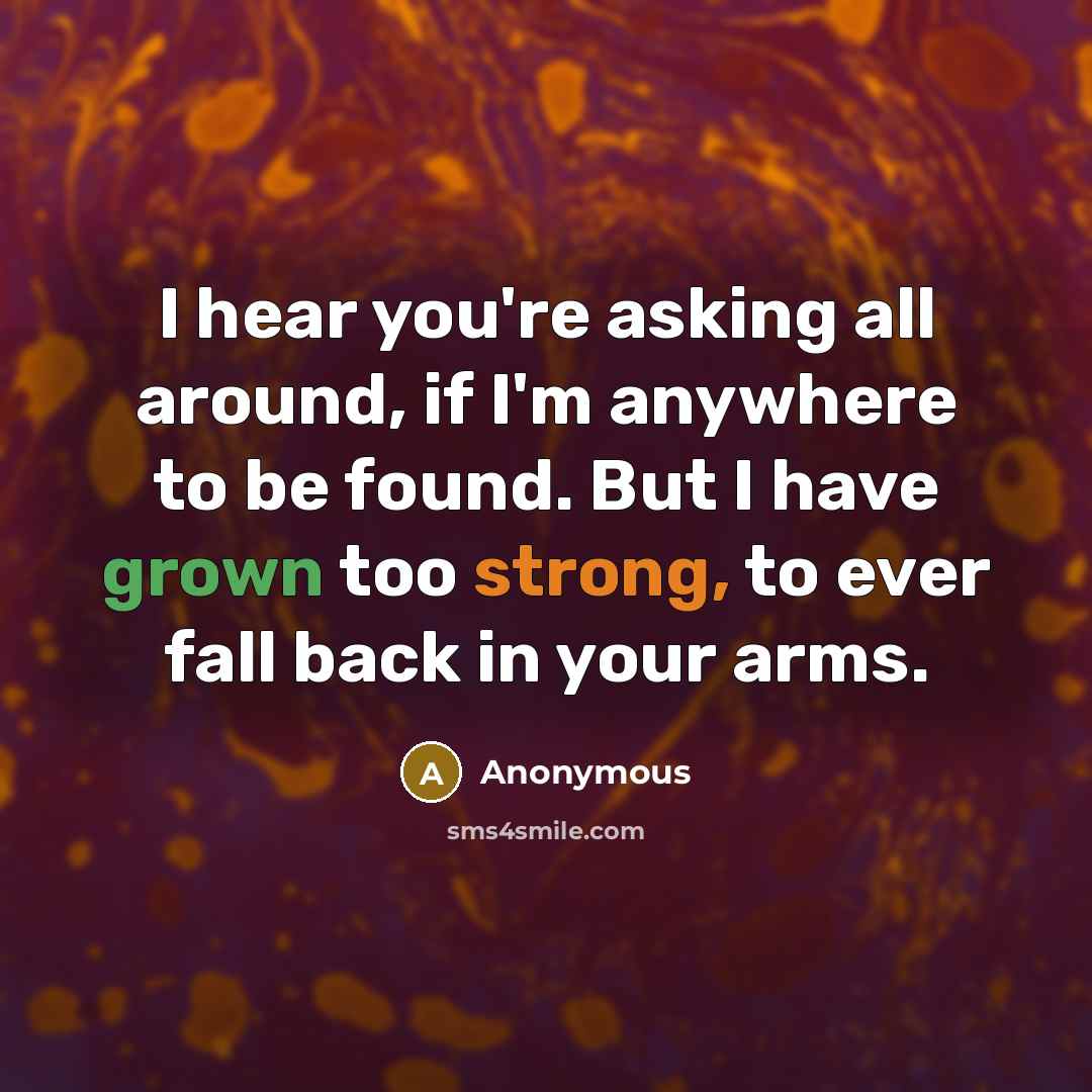 “I hear you're asking all around, if I'm anywhere to be found. But I have grown too strong, to ever fall back in your arms.” quote by Anonymous