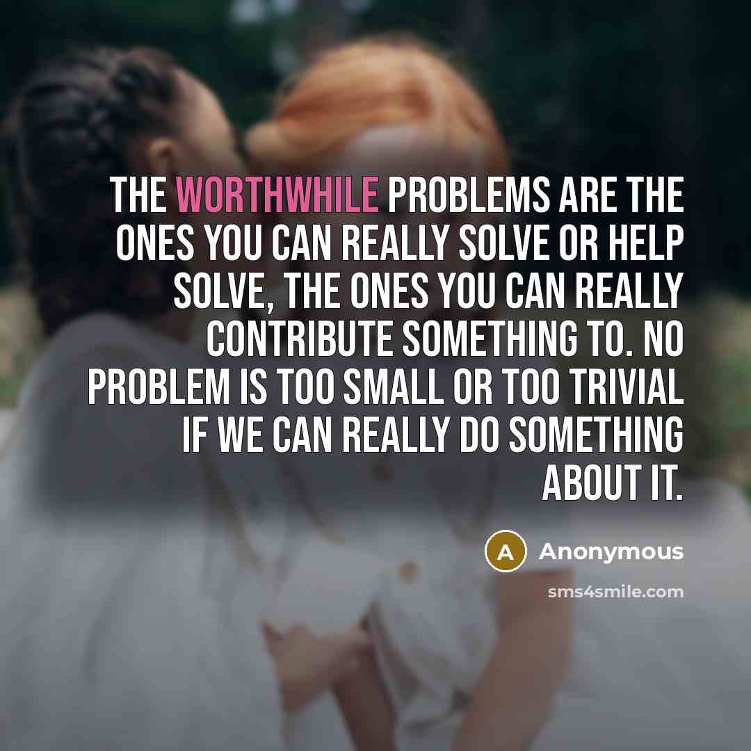 “The worthwhile problems are the ones you can really solve or help solve, the ones you can really contribute something to. No problem is too small or too trivial if we can really do something about it.” quote by Anonymous