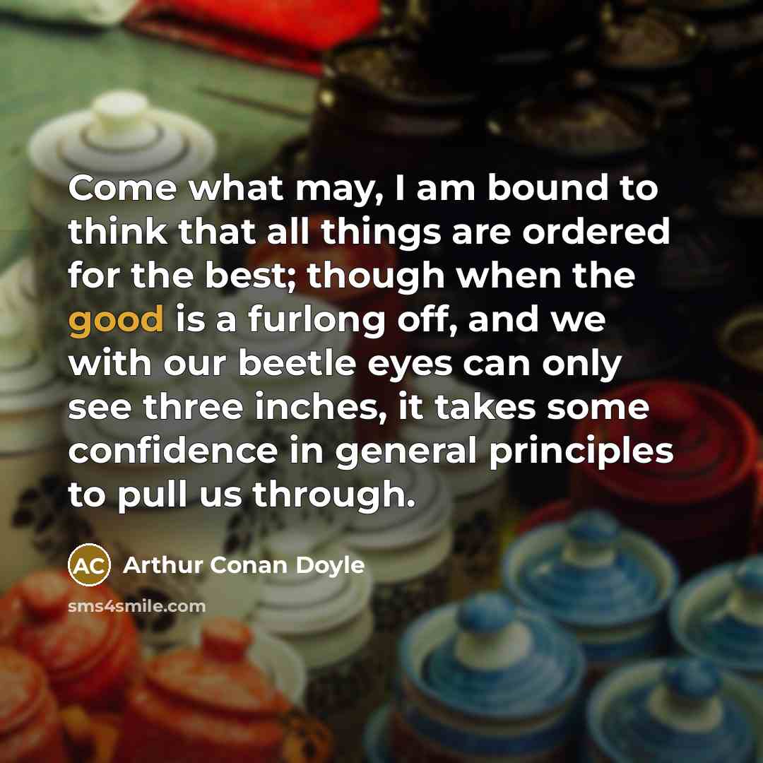 “Come what may, I am bound to think that all things are ordered for the best; though when the good is a furlong off, and we with our beetle eyes can only see three inches, it takes some confidence in general principles to pull us through.” quote by Arthur Conan Doyle