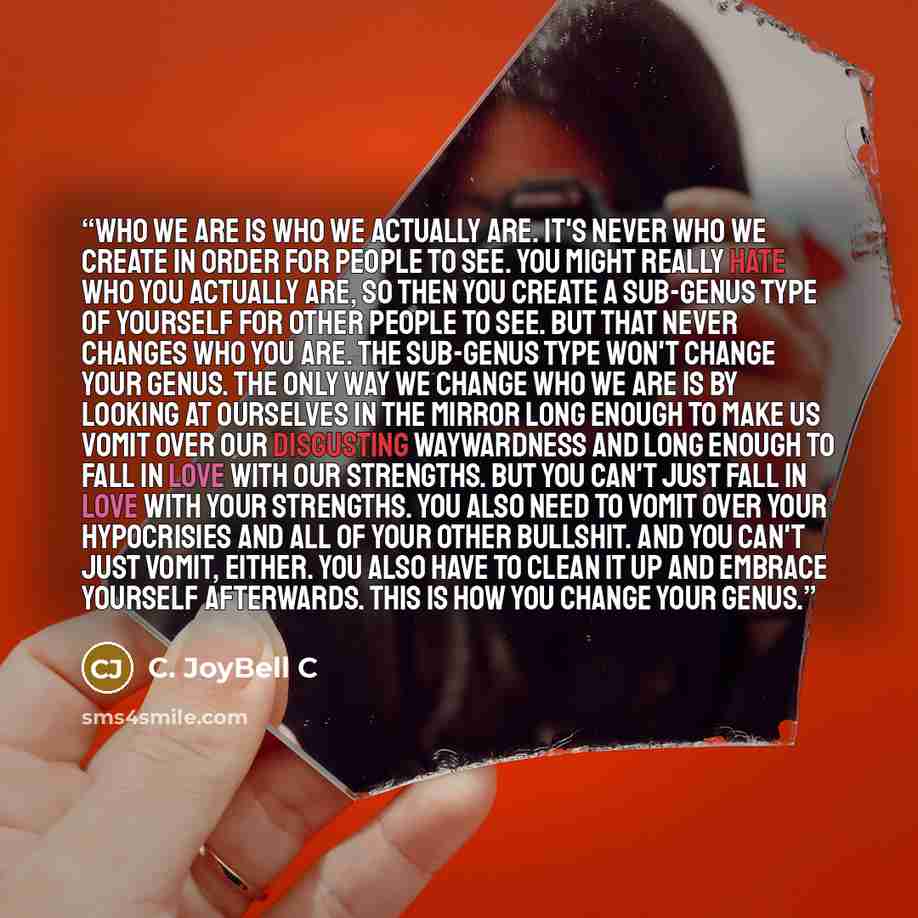“Who we are is who we ACTUALLY are. It's never who we create in order for people to see. You might really hate who you actually are, so then you create a sub-genus type of yourself for other people to see. But that never changes who you are. The sub-genus type won't change your genus. The only way…” quote by C. JoyBell C