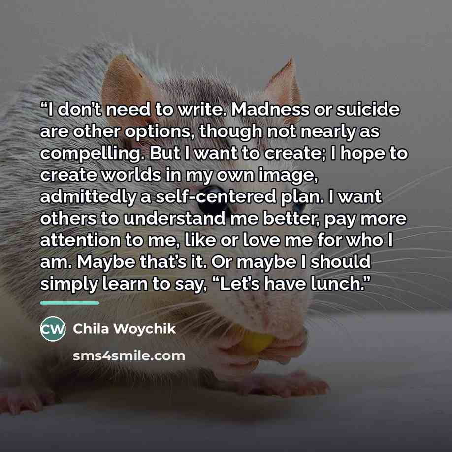 “I don’t need to write. Madness or suicide are other options, though not nearly as compelling. But I want to create; I hope to create worlds in my own image, admittedly a self-centered plan. I want others to understand me better, pay more attention to me, like or love me for who I am. Maybe that’s…” quote by Chila Woychik