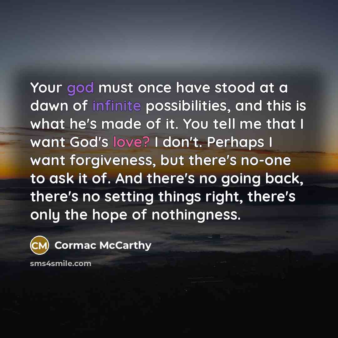 “Your god must once have stood at a dawn of infinite possibilities, and this is what he's made of it. You tell me that I want God's love? I don't. Perhaps I want forgiveness, but there's no-one to ask it of. And there's no going back, there's no setting things right, there's only the hope of…” quote by Cormac McCarthy