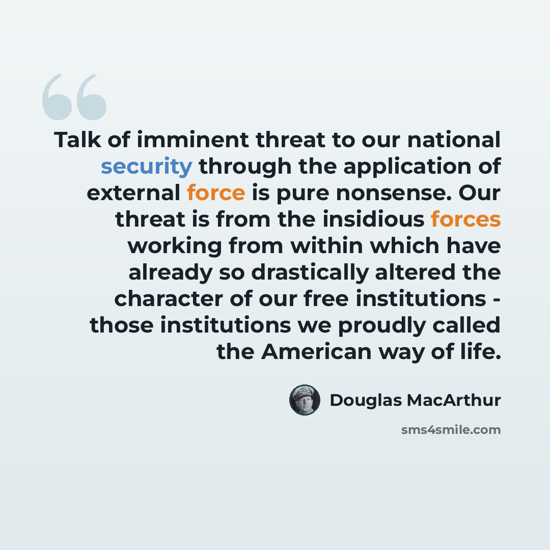 “Talk of imminent threat to our national security through the application of external force is pure nonsense. Our threat is from the insidious forces working from within which have already so drastically altered the character of our free institutions - those institutions we proudly called the…” quote by Douglas MacArthur