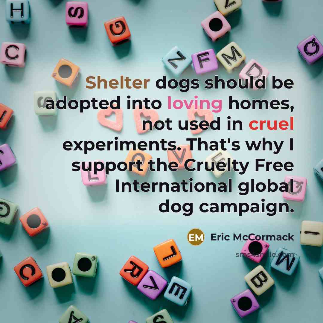 “Shelter dogs should be adopted into loving homes, not used in cruel experiments. That's why I support the Cruelty Free International global dog campaign.” quote by Eric McCormack