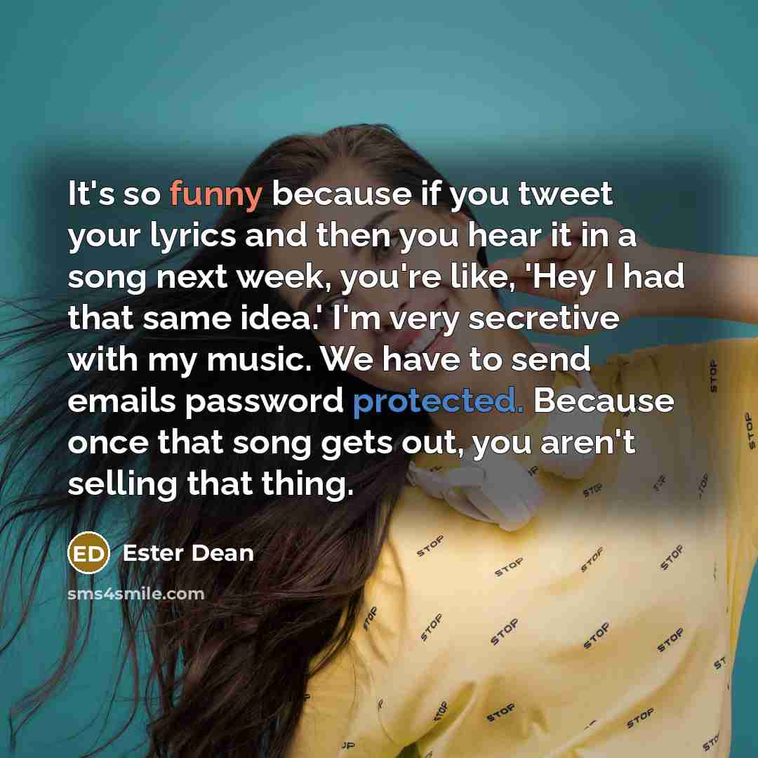 “It's so funny because if you tweet your lyrics and then you hear it in a song next week, you're like, 'Hey I had that same idea.' I'm very secretive with my music. We have to send emails password protected. Because once that song gets out, you aren't selling that thing.” quote by Ester Dean