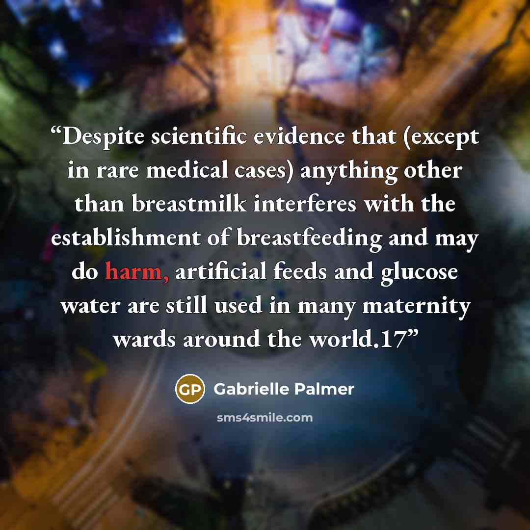 “Despite scientific evidence that (except in rare medical cases) anything other than breastmilk interferes with the establishment of breastfeeding and may do harm, artificial feeds and glucose water are still used in many maternity wards around the world.17” quote by Gabrielle Palmer