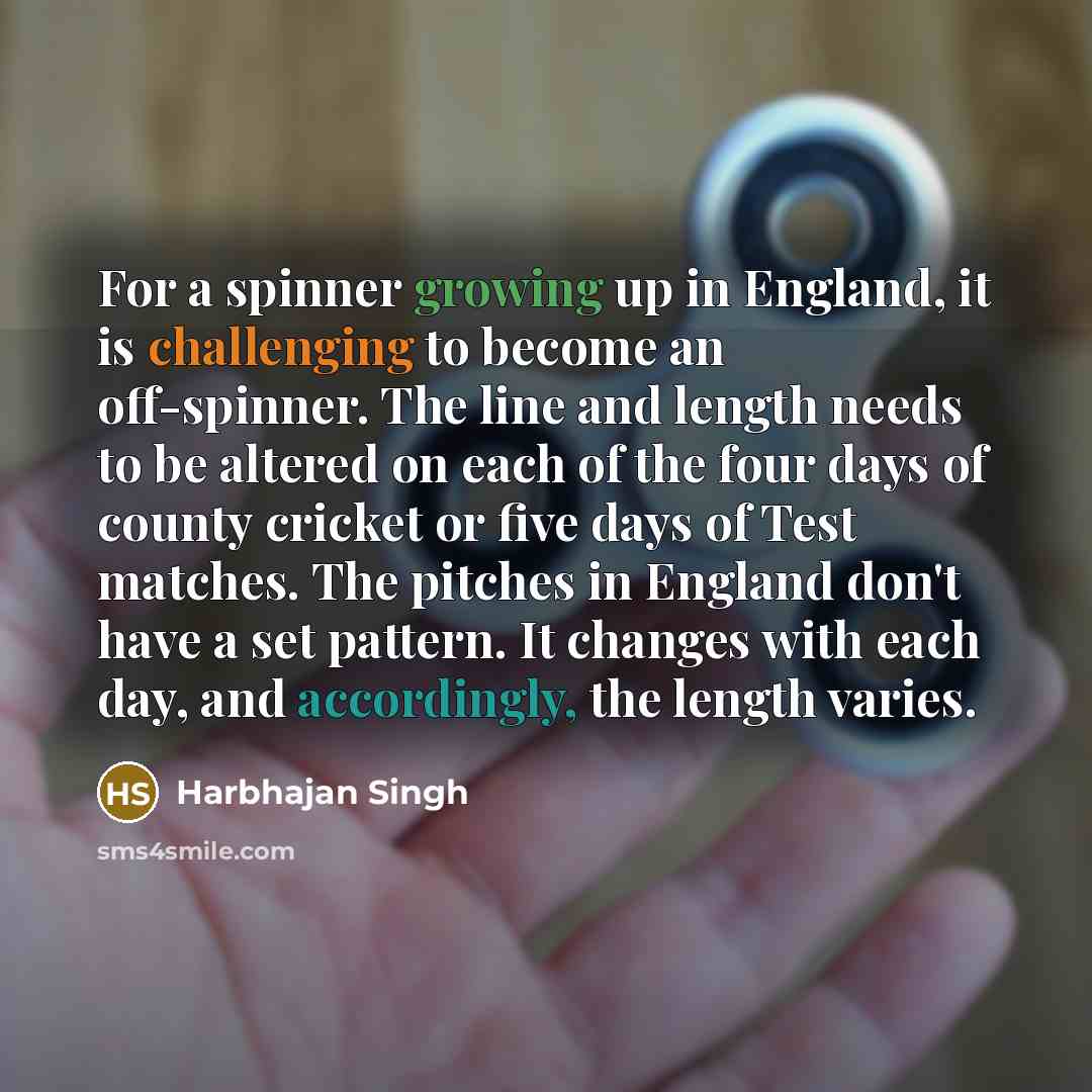 “For a spinner growing up in England, it is challenging to become an off-spinner. The line and length needs to be altered on each of the four days of county cricket or five days of Test matches. The pitches in England don't have a set pattern. It changes with each day, and accordingly, the length…” quote by Harbhajan Singh