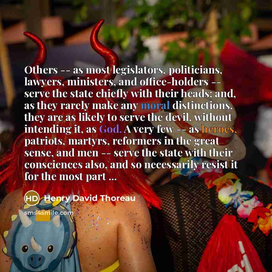 “Others -- as most legislators, politicians, lawyers, ministers, and office-holders -- serve the state chiefly with their heads; and, as they rarely make any moral distinctions, they are as likely to serve the devil, without intending it, as God. A very few -- as heroes, patriots, martyrs…” quote by Henry David Thoreau