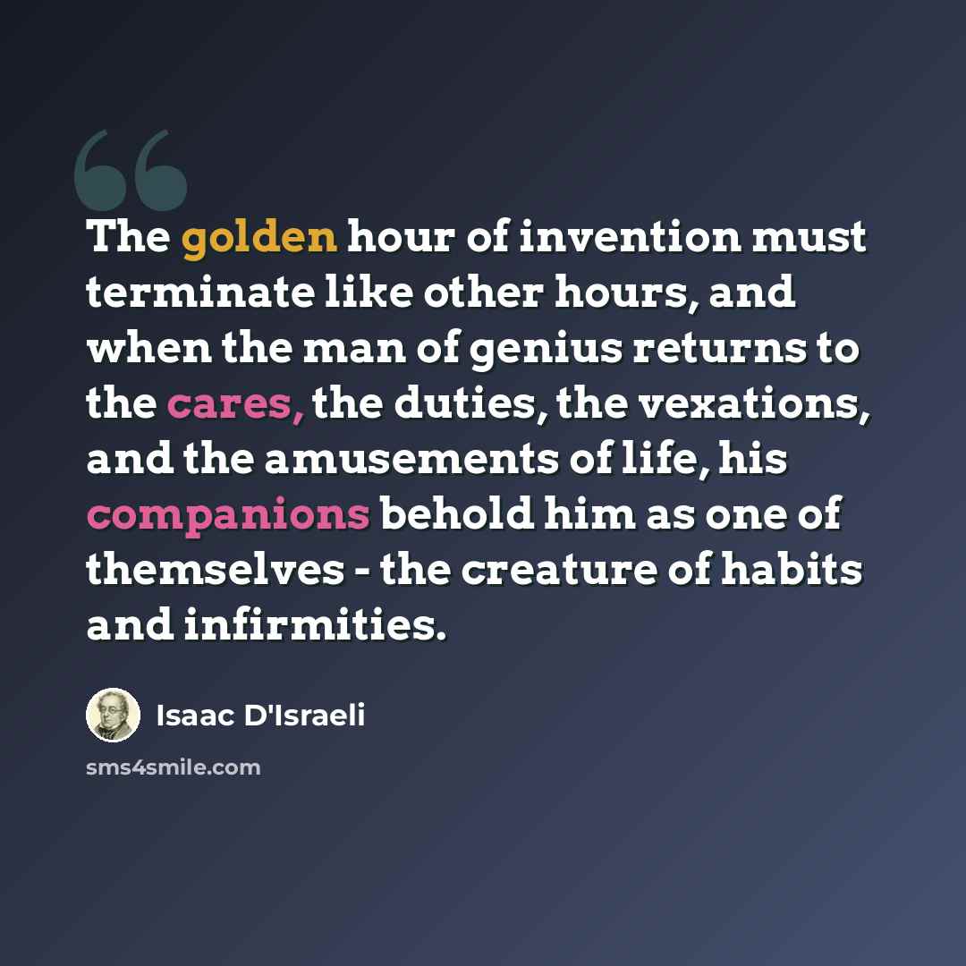 “The golden hour of invention must terminate like other hours, and when the man of genius returns to the cares, the duties, the vexations, and the amusements of life, his companions behold him as one of themselves - the creature of habits and infirmities.” quote by Isaac D'Israeli