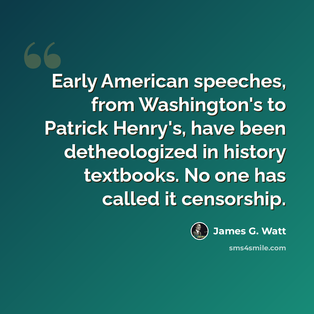 “Early American speeches, from Washington's to Patrick Henry's, have been detheologized in history textbooks. No one has called it censorship.” quote by James G. Watt