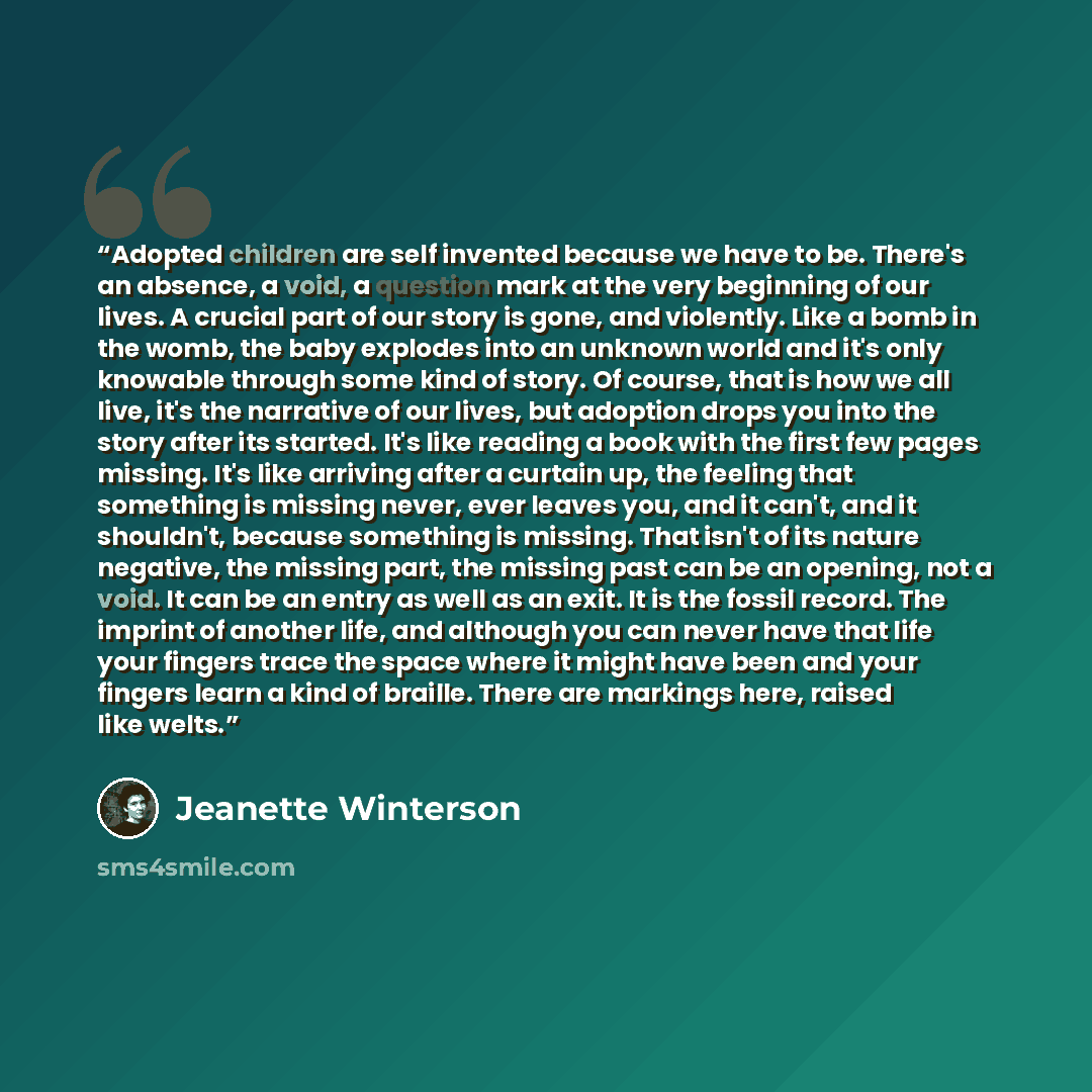 “Adopted children are self invented because we have to be. There's an absence, a void, a question mark at the very beginning of our lives. A crucial part of our story is gone, and violently. Like a bomb in the womb, the baby explodes into an unknown world and it's only knowable through some kind of…” quote by Jeanette Winterson