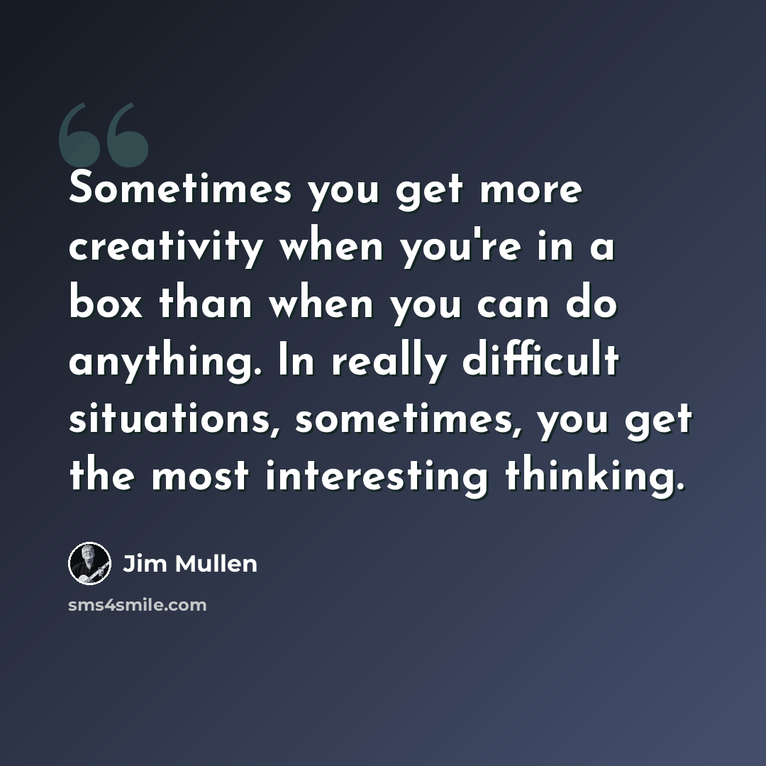 “Sometimes you get more creativity when you're in a box than when you can do anything. In really difficult situations, sometimes, you get the most interesting thinking.” quote by Jim Mullen