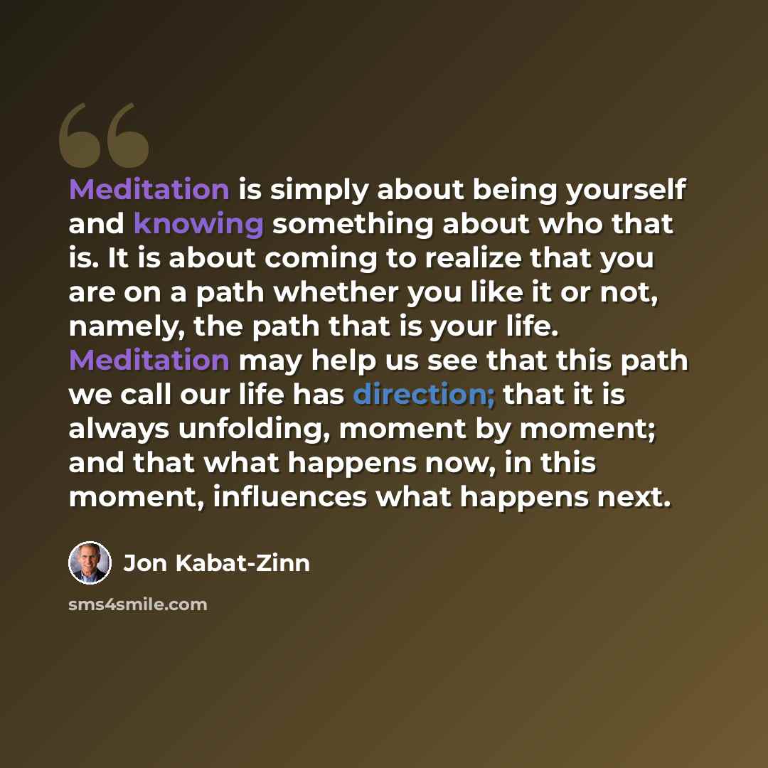 “Meditation is simply about being yourself and knowing something about who that is. It is about coming to realize that you are on a path whether you like it or not, namely, the path that is your life. Meditation may help us see that this path we call our life has direction; that it is always…” quote by Jon Kabat-Zinn
