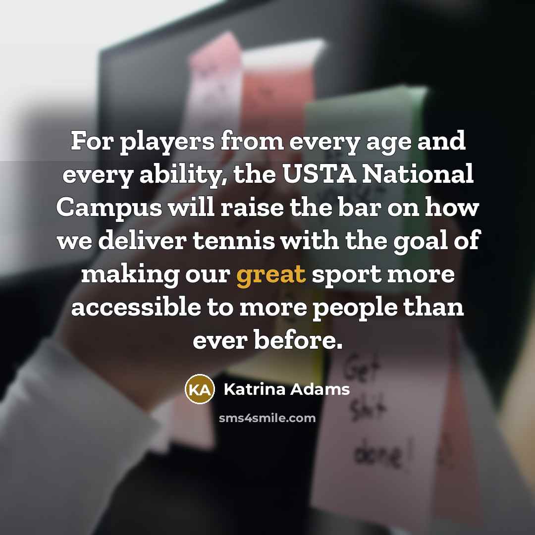 “For players from every age and every ability, the USTA National Campus will raise the bar on how we deliver tennis with the goal of making our great sport more accessible to more people than ever before.” quote by Katrina Adams