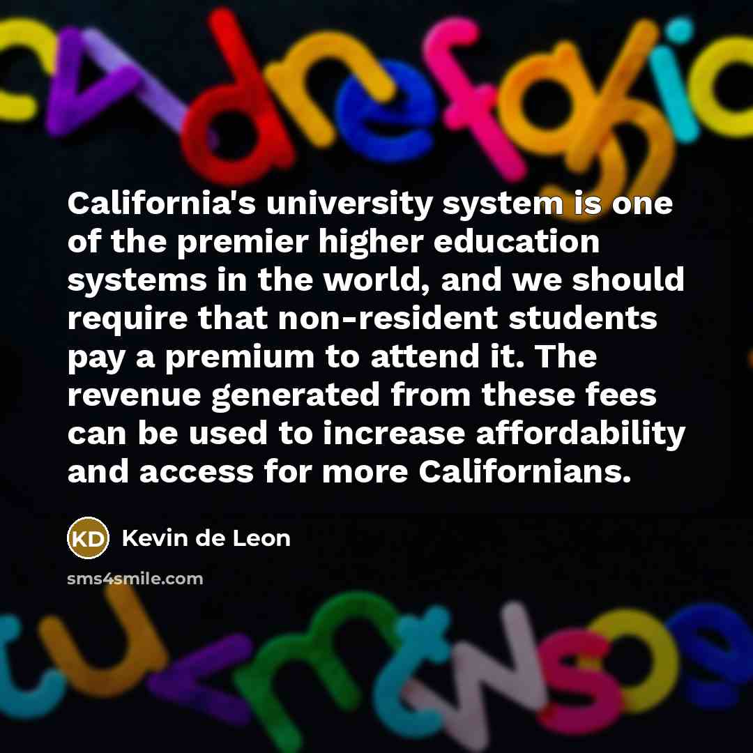 “California's university system is one of the premier higher education systems in the world, and we should require that non-resident students pay a premium to attend it. The revenue generated from these fees can be used to increase affordability and access for more Californians.” quote by Kevin de Leon