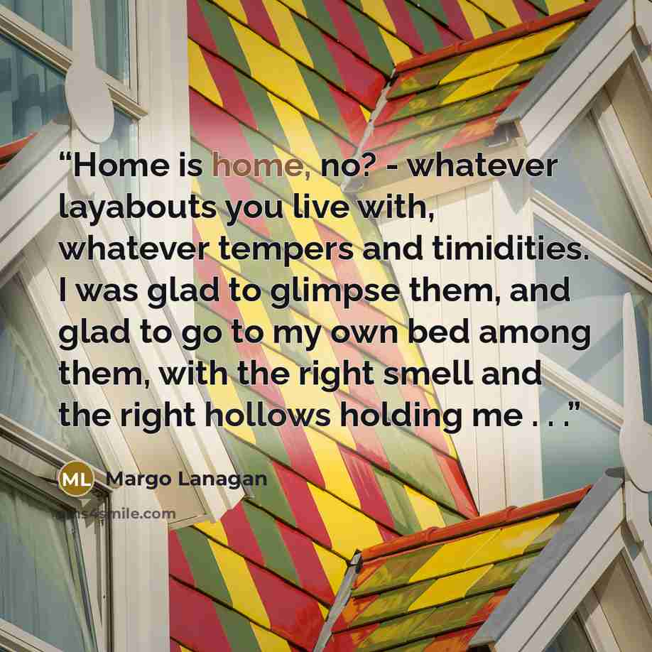 “Home is home, no? - whatever layabouts you live with, whatever tempers and timidities. I was glad to glimpse them, and glad to go to my own bed among them, with the right smell and the right hollows holding me . . .” quote by Margo Lanagan