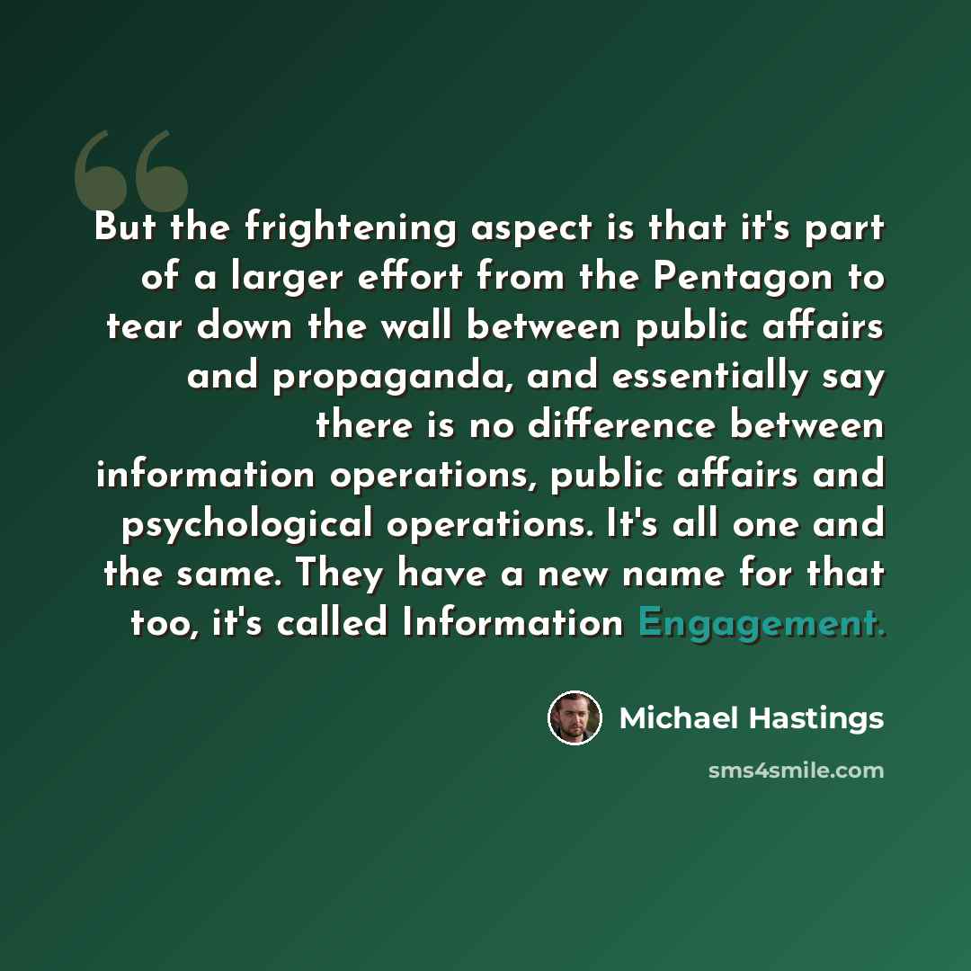 “But the frightening aspect is that it's part of a larger effort from the Pentagon to tear down the wall between public affairs and propaganda, and essentially say there is no difference between information operations, public affairs and psychological operations. It's all one and the same. They…” quote by Michael Hastings