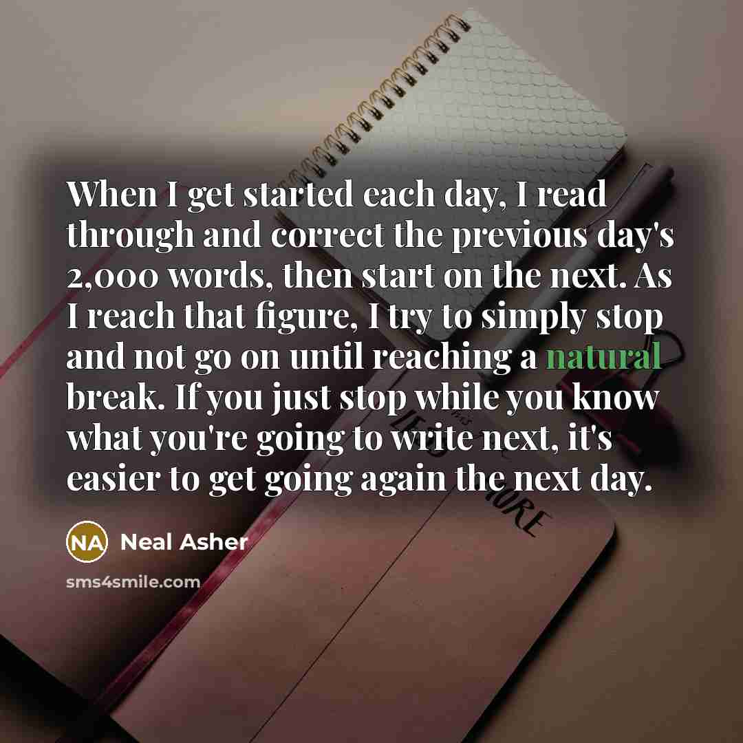 “When I get started each day, I read through and correct the previous day's 2,000 words, then start on the next. As I reach that figure, I try to simply stop and not go on until reaching a natural break. If you just stop while you know what you're going to write next, it's easier to get going again…” quote by Neal Asher