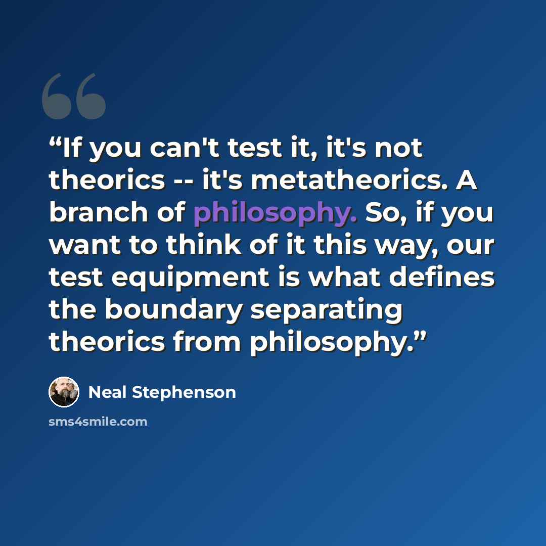 “If you can't test it, it's not theorics -- it's metatheorics. A branch of philosophy. So, if you want to think of it this way, our test equipment is what defines the boundary separating theorics from philosophy.” quote by Neal Stephenson
